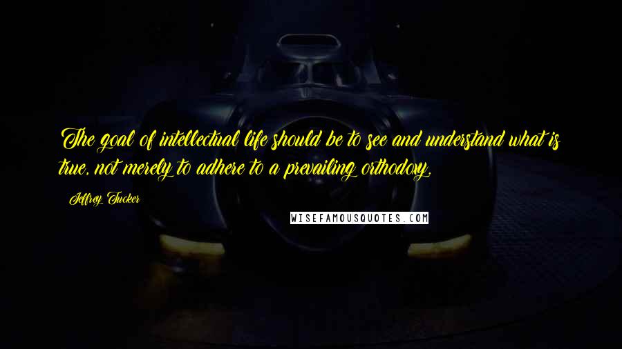 Jeffrey Tucker Quotes: The goal of intellectual life should be to see and understand what is true, not merely to adhere to a prevailing orthodoxy.