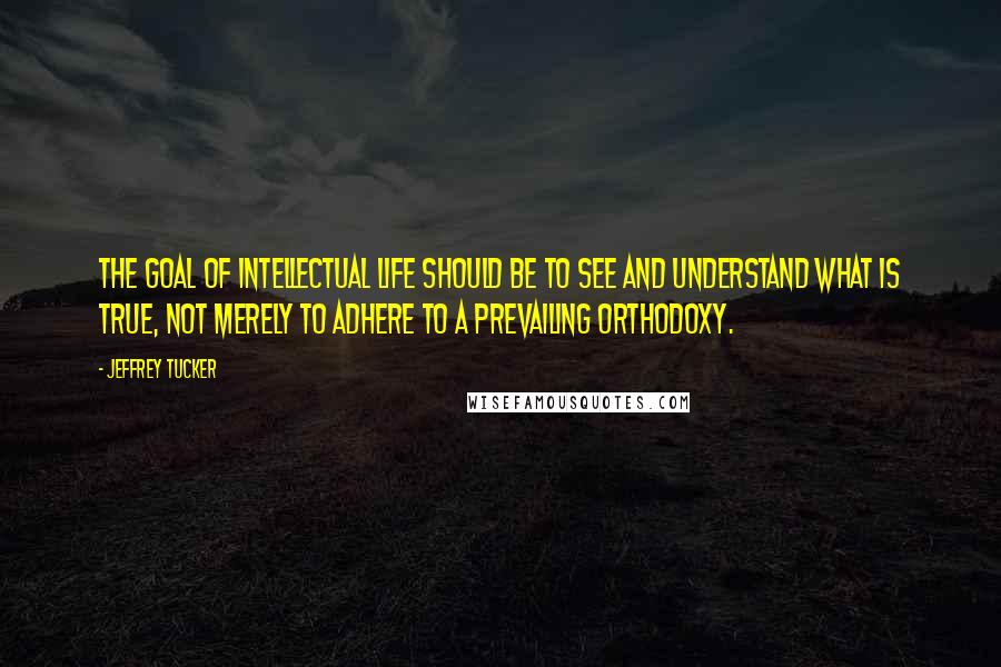 Jeffrey Tucker Quotes: The goal of intellectual life should be to see and understand what is true, not merely to adhere to a prevailing orthodoxy.