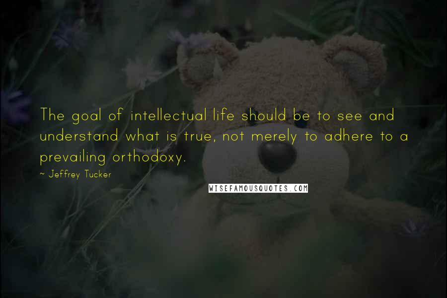 Jeffrey Tucker Quotes: The goal of intellectual life should be to see and understand what is true, not merely to adhere to a prevailing orthodoxy.