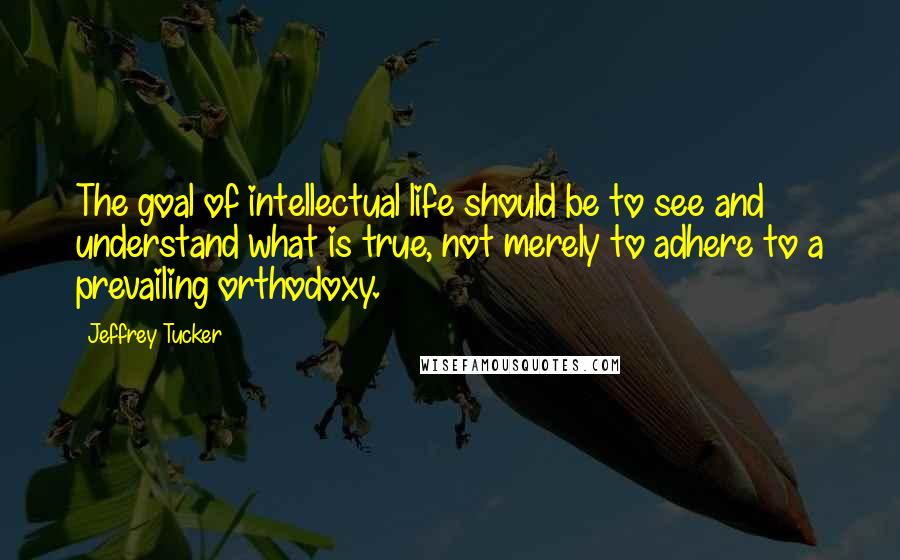 Jeffrey Tucker Quotes: The goal of intellectual life should be to see and understand what is true, not merely to adhere to a prevailing orthodoxy.