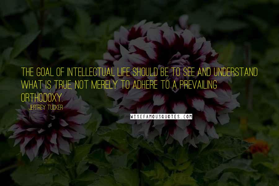 Jeffrey Tucker Quotes: The goal of intellectual life should be to see and understand what is true, not merely to adhere to a prevailing orthodoxy.