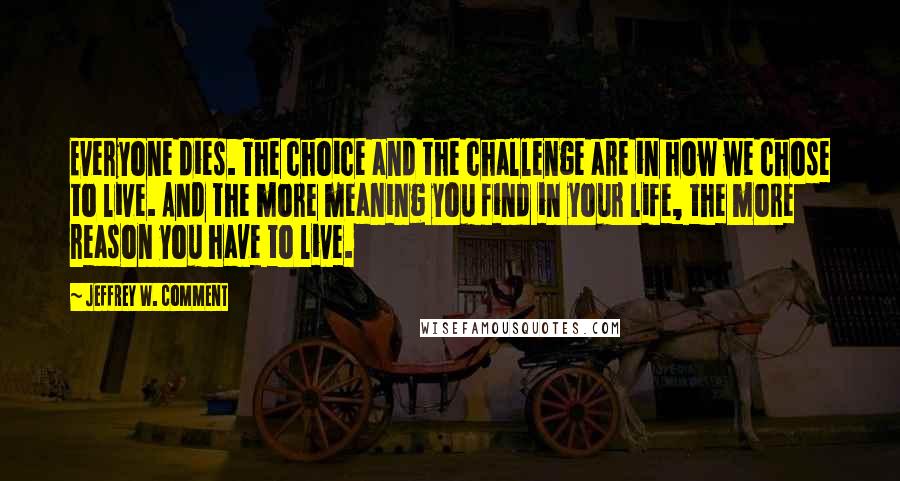 Jeffrey W. Comment Quotes: Everyone dies. The choice and the challenge are in how we chose to live. And the more meaning you find in your life, the more reason you have to live.