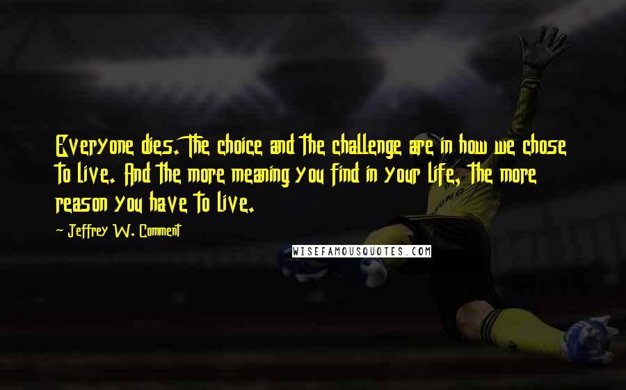 Jeffrey W. Comment Quotes: Everyone dies. The choice and the challenge are in how we chose to live. And the more meaning you find in your life, the more reason you have to live.