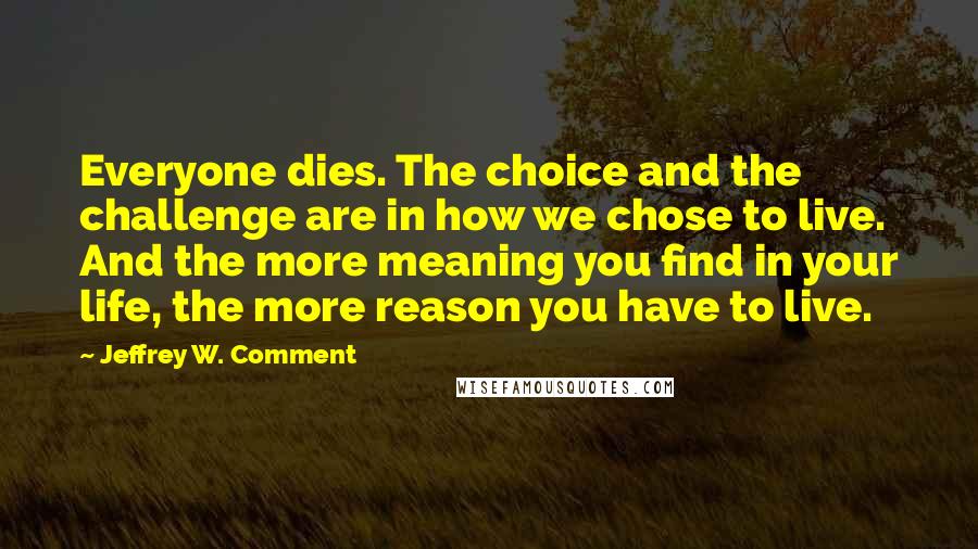 Jeffrey W. Comment Quotes: Everyone dies. The choice and the challenge are in how we chose to live. And the more meaning you find in your life, the more reason you have to live.