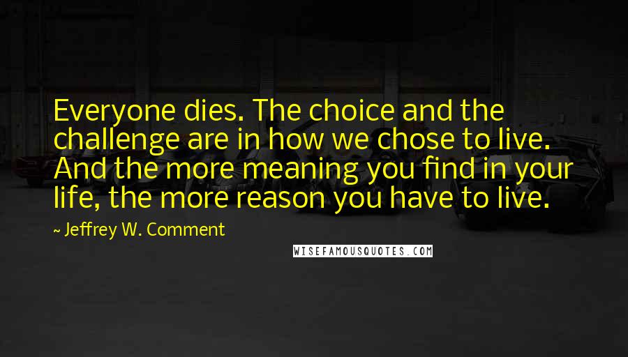 Jeffrey W. Comment Quotes: Everyone dies. The choice and the challenge are in how we chose to live. And the more meaning you find in your life, the more reason you have to live.