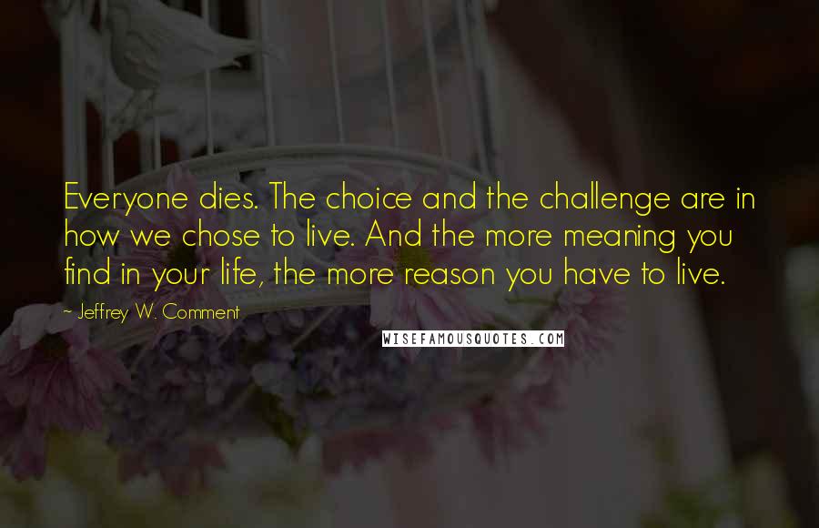 Jeffrey W. Comment Quotes: Everyone dies. The choice and the challenge are in how we chose to live. And the more meaning you find in your life, the more reason you have to live.