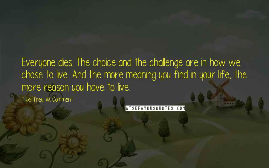 Jeffrey W. Comment Quotes: Everyone dies. The choice and the challenge are in how we chose to live. And the more meaning you find in your life, the more reason you have to live.