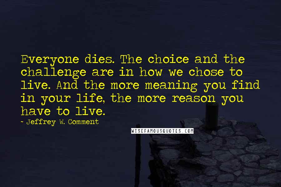Jeffrey W. Comment Quotes: Everyone dies. The choice and the challenge are in how we chose to live. And the more meaning you find in your life, the more reason you have to live.