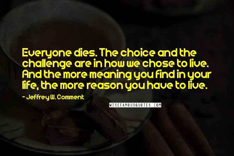 Jeffrey W. Comment Quotes: Everyone dies. The choice and the challenge are in how we chose to live. And the more meaning you find in your life, the more reason you have to live.