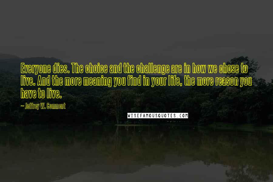 Jeffrey W. Comment Quotes: Everyone dies. The choice and the challenge are in how we chose to live. And the more meaning you find in your life, the more reason you have to live.