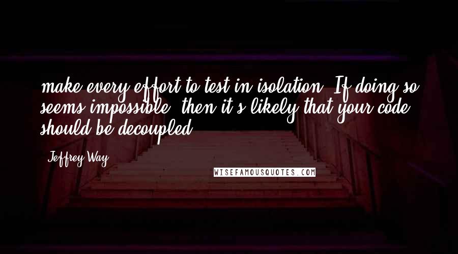 Jeffrey Way Quotes: make every effort to test in isolation. If doing so seems impossible, then it's likely that your code should be decoupled.