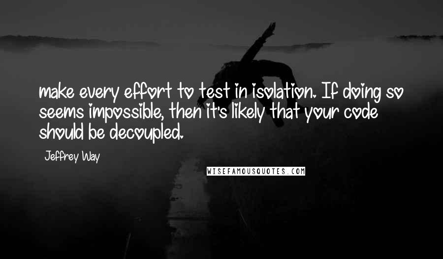 Jeffrey Way Quotes: make every effort to test in isolation. If doing so seems impossible, then it's likely that your code should be decoupled.