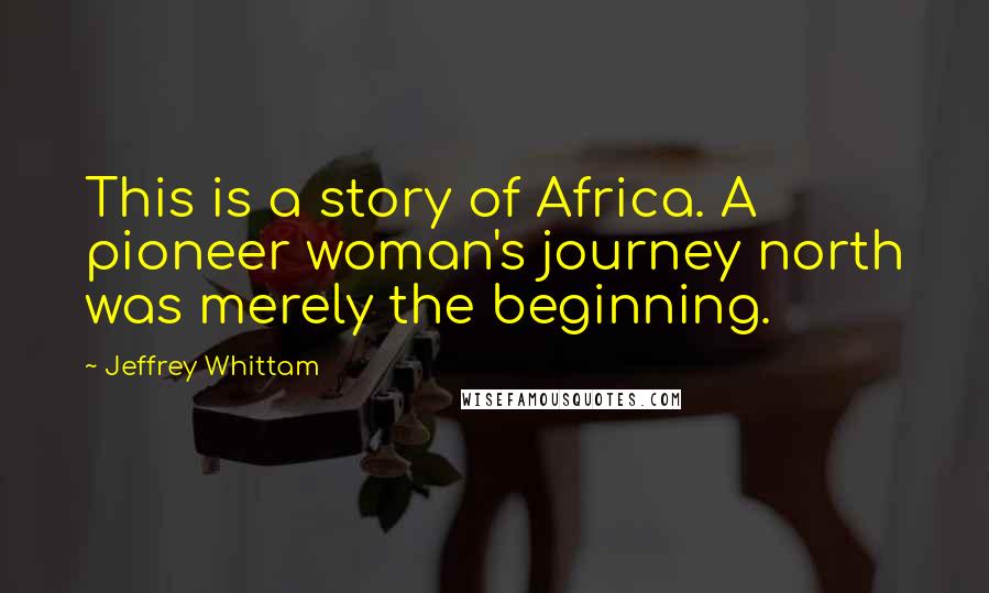 Jeffrey Whittam Quotes: This is a story of Africa. A pioneer woman's journey north was merely the beginning.