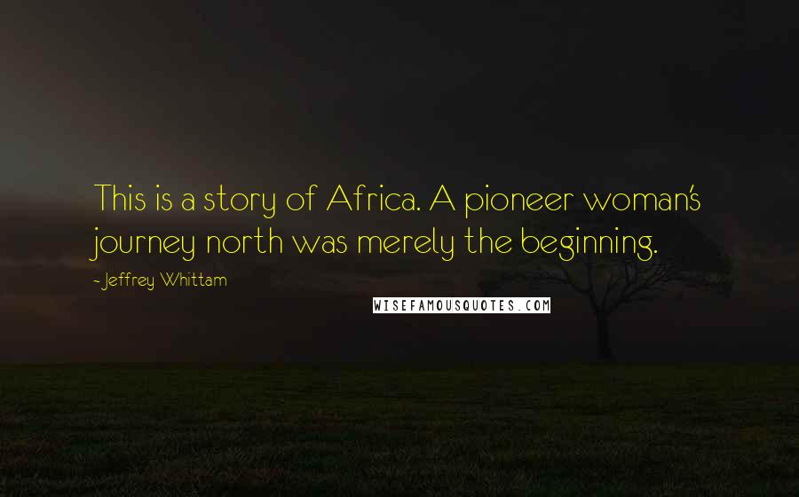 Jeffrey Whittam Quotes: This is a story of Africa. A pioneer woman's journey north was merely the beginning.