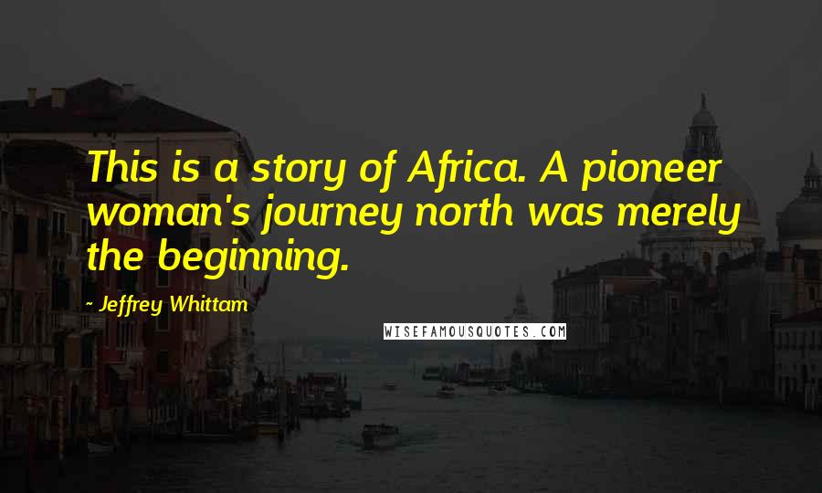 Jeffrey Whittam Quotes: This is a story of Africa. A pioneer woman's journey north was merely the beginning.