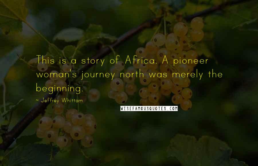 Jeffrey Whittam Quotes: This is a story of Africa. A pioneer woman's journey north was merely the beginning.