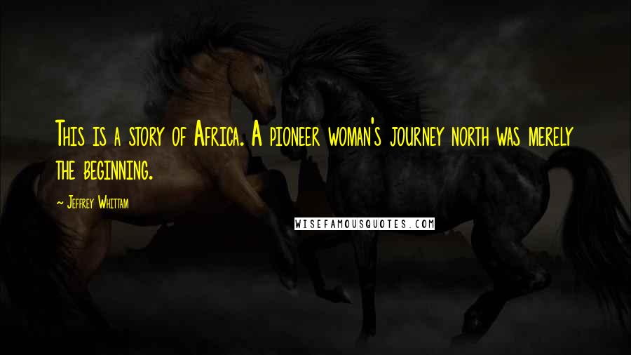 Jeffrey Whittam Quotes: This is a story of Africa. A pioneer woman's journey north was merely the beginning.