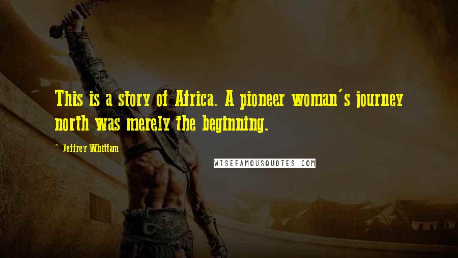 Jeffrey Whittam Quotes: This is a story of Africa. A pioneer woman's journey north was merely the beginning.