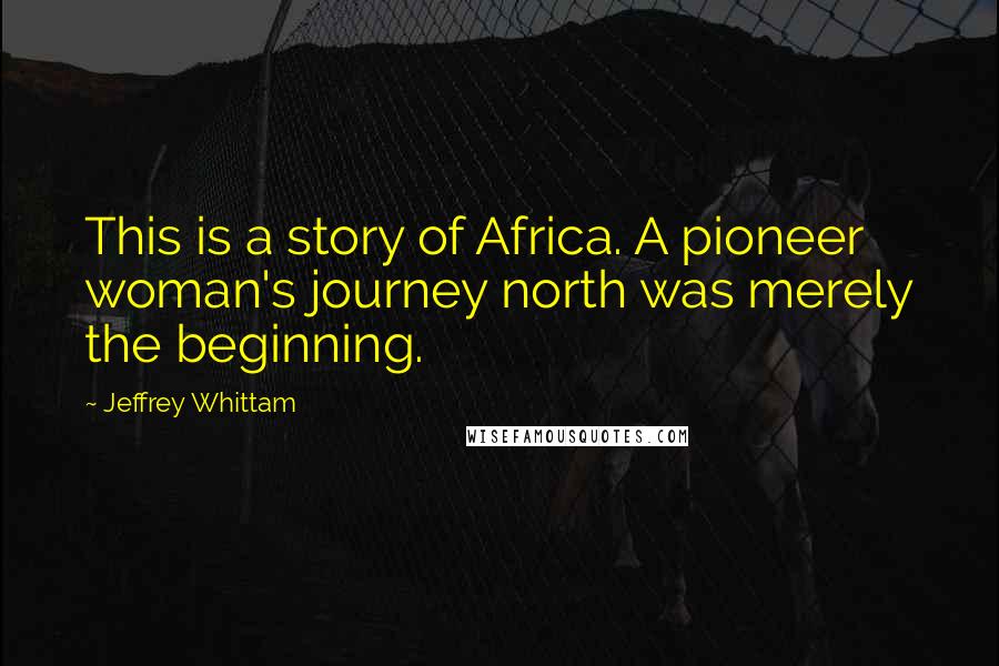 Jeffrey Whittam Quotes: This is a story of Africa. A pioneer woman's journey north was merely the beginning.