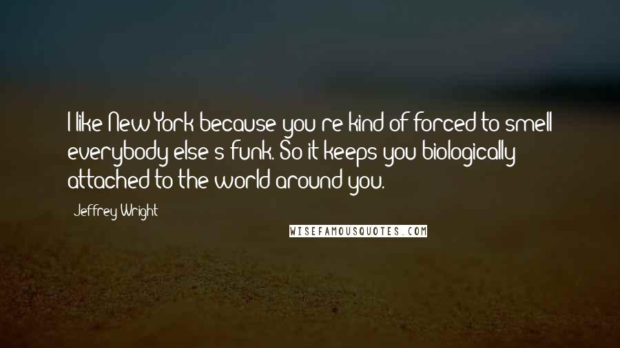 Jeffrey Wright Quotes: I like New York because you're kind of forced to smell everybody else's funk. So it keeps you biologically attached to the world around you.