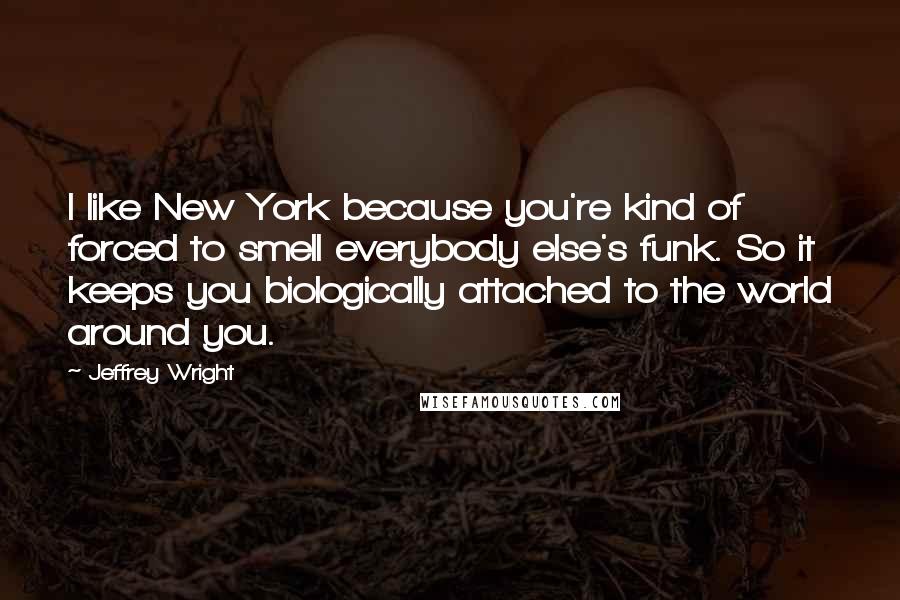 Jeffrey Wright Quotes: I like New York because you're kind of forced to smell everybody else's funk. So it keeps you biologically attached to the world around you.