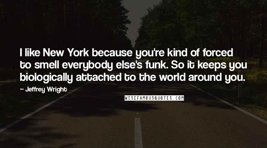 Jeffrey Wright Quotes: I like New York because you're kind of forced to smell everybody else's funk. So it keeps you biologically attached to the world around you.