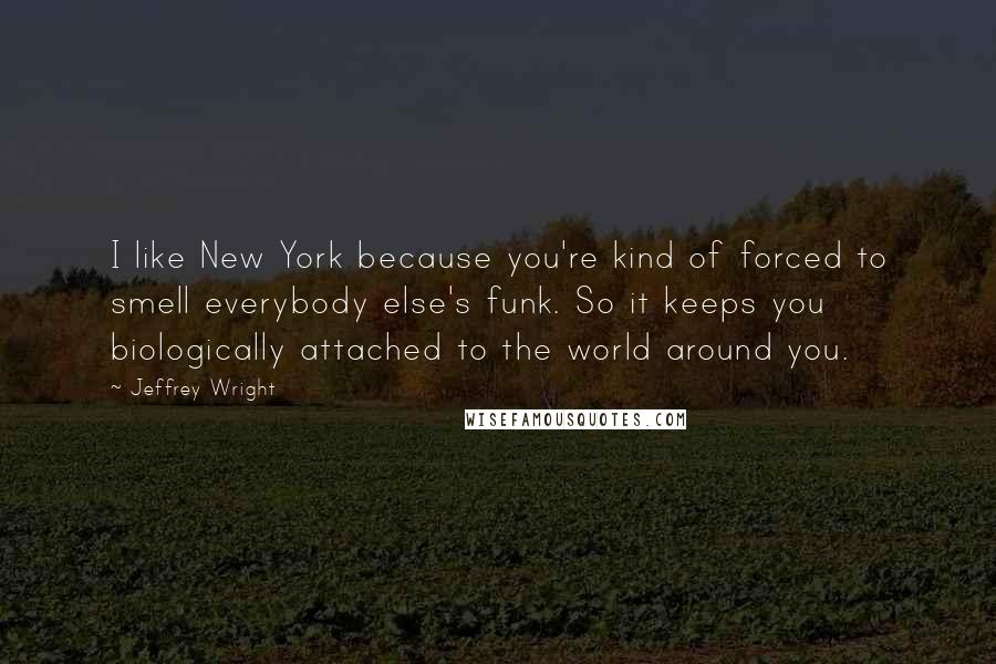 Jeffrey Wright Quotes: I like New York because you're kind of forced to smell everybody else's funk. So it keeps you biologically attached to the world around you.