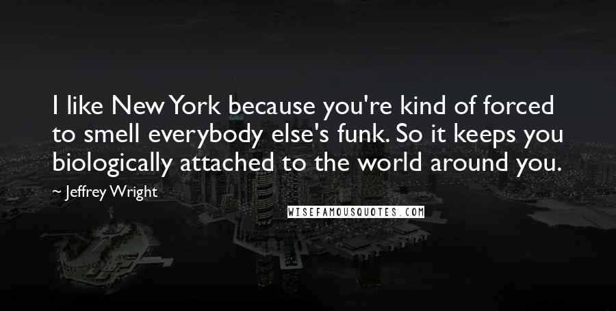 Jeffrey Wright Quotes: I like New York because you're kind of forced to smell everybody else's funk. So it keeps you biologically attached to the world around you.