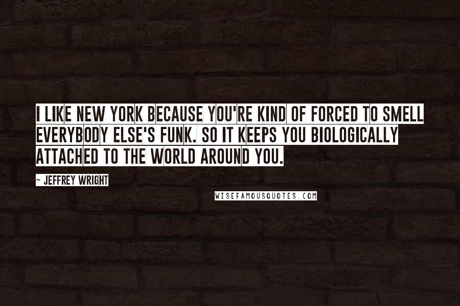 Jeffrey Wright Quotes: I like New York because you're kind of forced to smell everybody else's funk. So it keeps you biologically attached to the world around you.