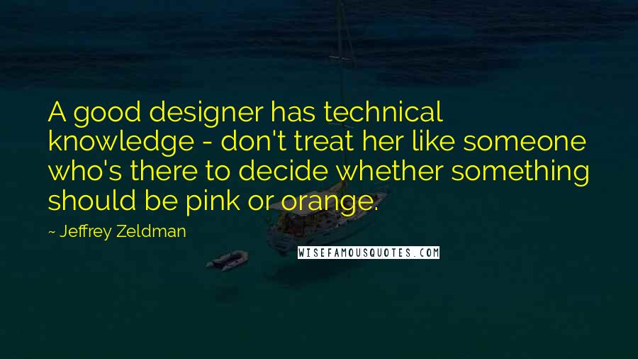 Jeffrey Zeldman Quotes: A good designer has technical knowledge - don't treat her like someone who's there to decide whether something should be pink or orange.