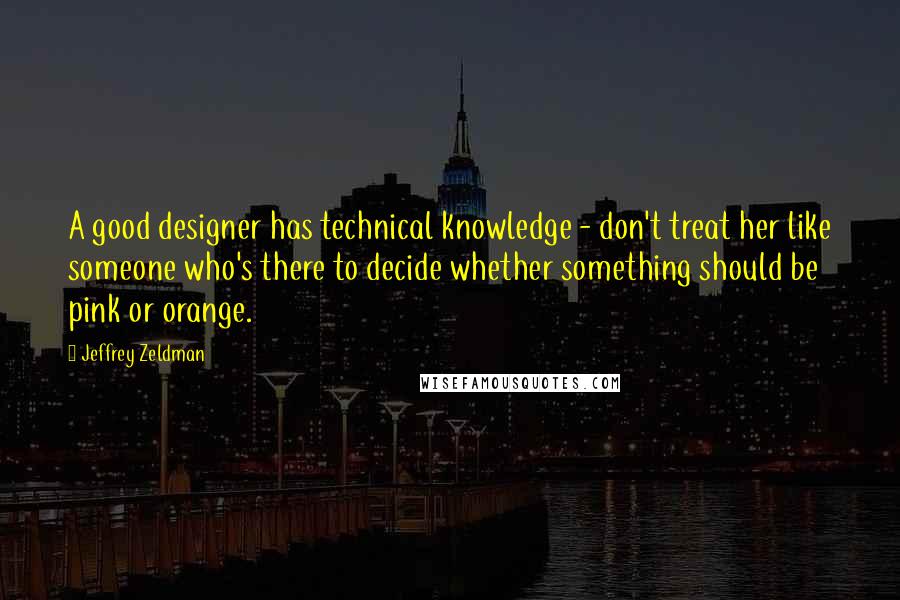 Jeffrey Zeldman Quotes: A good designer has technical knowledge - don't treat her like someone who's there to decide whether something should be pink or orange.