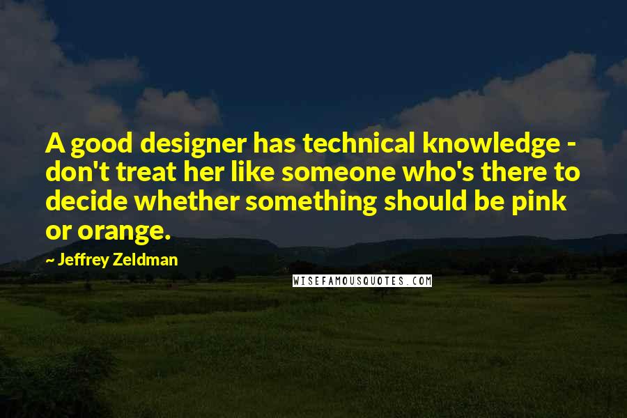 Jeffrey Zeldman Quotes: A good designer has technical knowledge - don't treat her like someone who's there to decide whether something should be pink or orange.