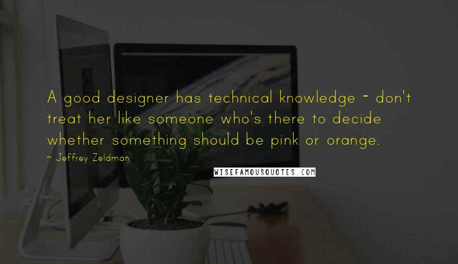 Jeffrey Zeldman Quotes: A good designer has technical knowledge - don't treat her like someone who's there to decide whether something should be pink or orange.