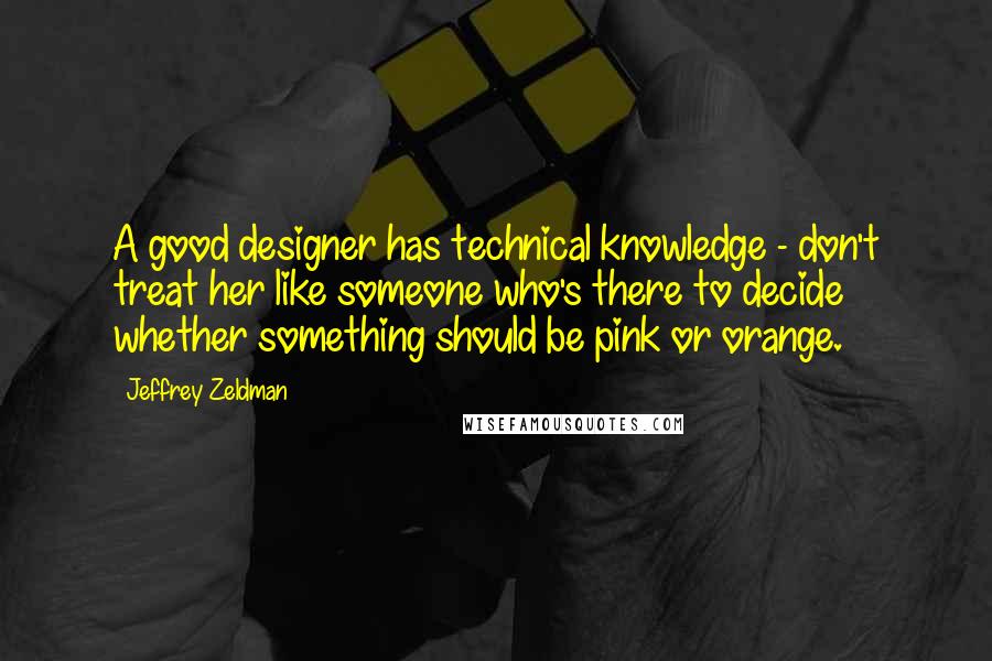 Jeffrey Zeldman Quotes: A good designer has technical knowledge - don't treat her like someone who's there to decide whether something should be pink or orange.