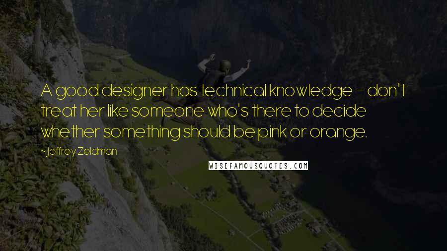 Jeffrey Zeldman Quotes: A good designer has technical knowledge - don't treat her like someone who's there to decide whether something should be pink or orange.