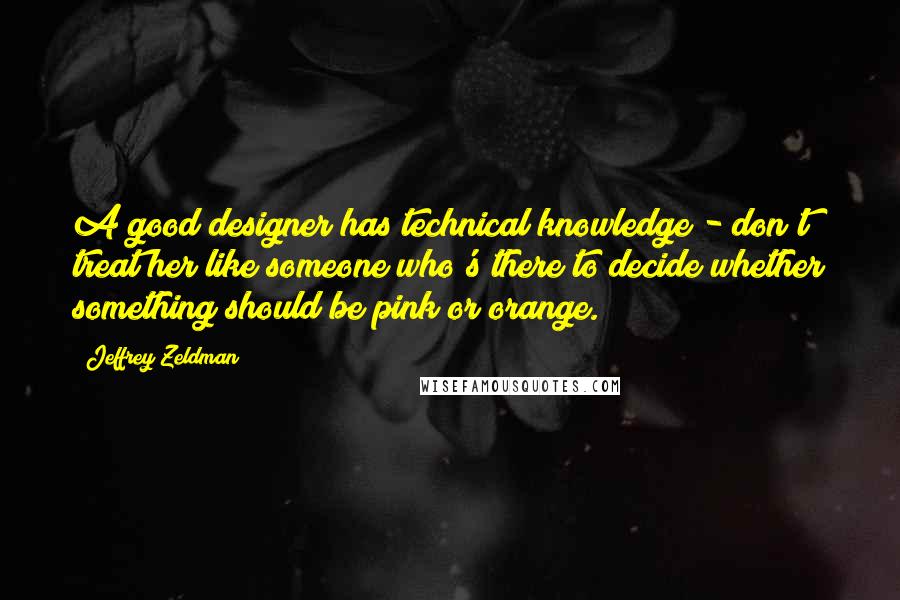 Jeffrey Zeldman Quotes: A good designer has technical knowledge - don't treat her like someone who's there to decide whether something should be pink or orange.