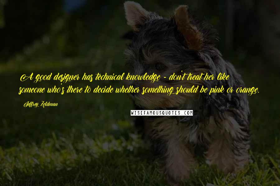Jeffrey Zeldman Quotes: A good designer has technical knowledge - don't treat her like someone who's there to decide whether something should be pink or orange.