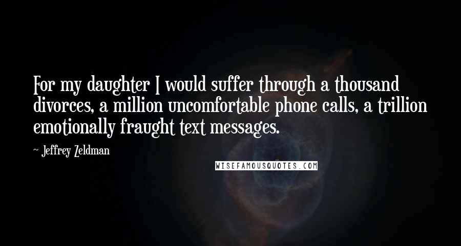 Jeffrey Zeldman Quotes: For my daughter I would suffer through a thousand divorces, a million uncomfortable phone calls, a trillion emotionally fraught text messages.