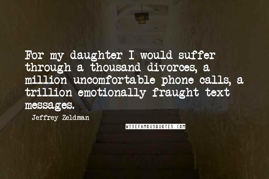 Jeffrey Zeldman Quotes: For my daughter I would suffer through a thousand divorces, a million uncomfortable phone calls, a trillion emotionally fraught text messages.