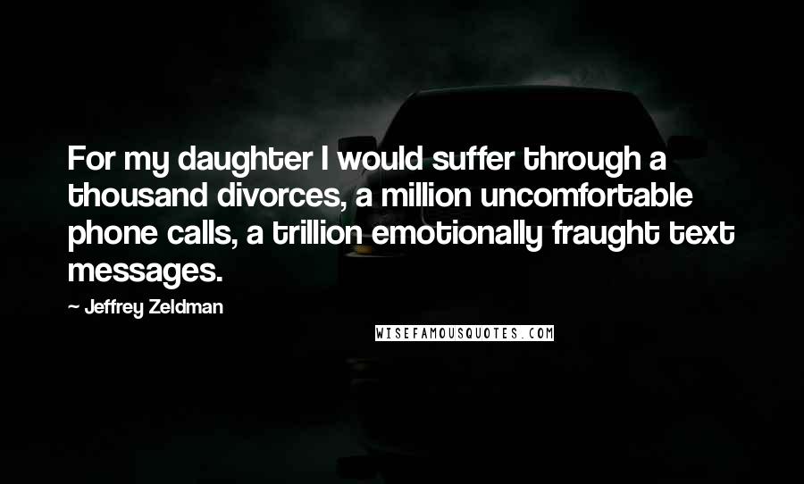 Jeffrey Zeldman Quotes: For my daughter I would suffer through a thousand divorces, a million uncomfortable phone calls, a trillion emotionally fraught text messages.