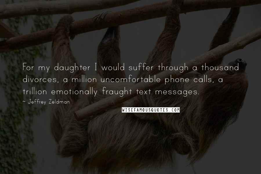 Jeffrey Zeldman Quotes: For my daughter I would suffer through a thousand divorces, a million uncomfortable phone calls, a trillion emotionally fraught text messages.