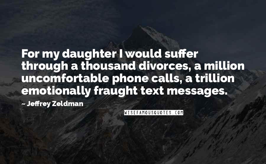 Jeffrey Zeldman Quotes: For my daughter I would suffer through a thousand divorces, a million uncomfortable phone calls, a trillion emotionally fraught text messages.