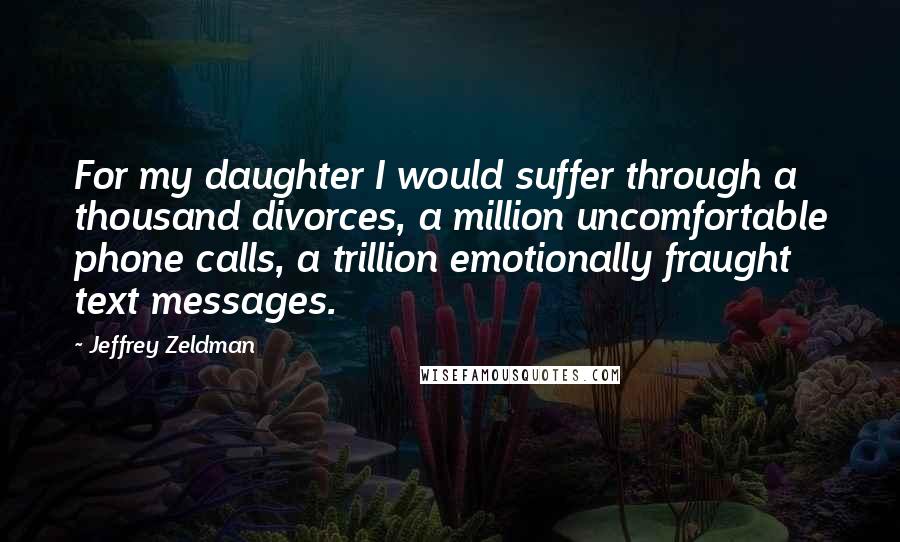 Jeffrey Zeldman Quotes: For my daughter I would suffer through a thousand divorces, a million uncomfortable phone calls, a trillion emotionally fraught text messages.