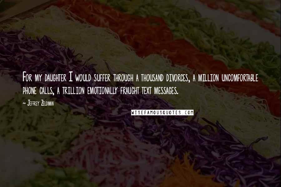 Jeffrey Zeldman Quotes: For my daughter I would suffer through a thousand divorces, a million uncomfortable phone calls, a trillion emotionally fraught text messages.