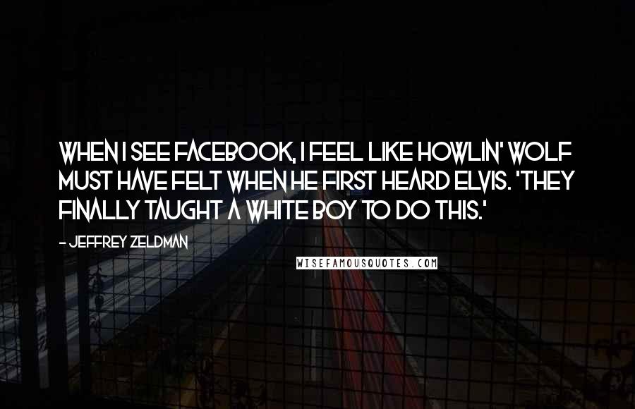 Jeffrey Zeldman Quotes: When I see Facebook, I feel like Howlin' Wolf must have felt when he first heard Elvis. 'They finally taught a white boy to do this.'