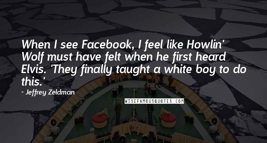 Jeffrey Zeldman Quotes: When I see Facebook, I feel like Howlin' Wolf must have felt when he first heard Elvis. 'They finally taught a white boy to do this.'