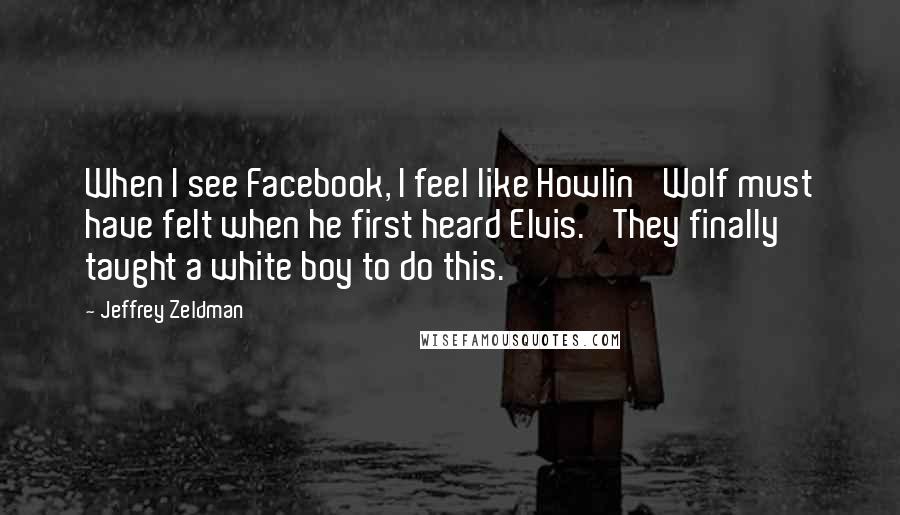 Jeffrey Zeldman Quotes: When I see Facebook, I feel like Howlin' Wolf must have felt when he first heard Elvis. 'They finally taught a white boy to do this.'