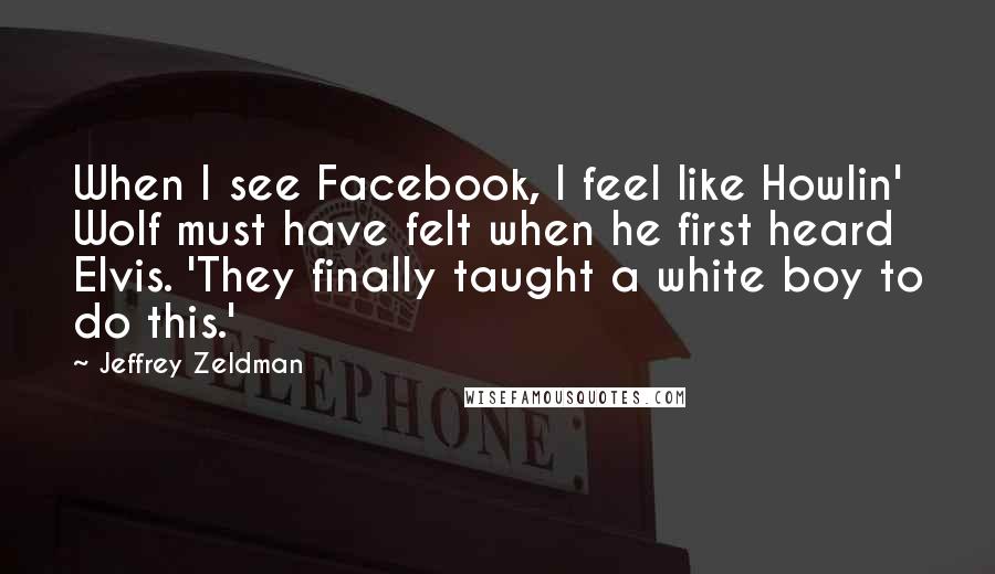 Jeffrey Zeldman Quotes: When I see Facebook, I feel like Howlin' Wolf must have felt when he first heard Elvis. 'They finally taught a white boy to do this.'