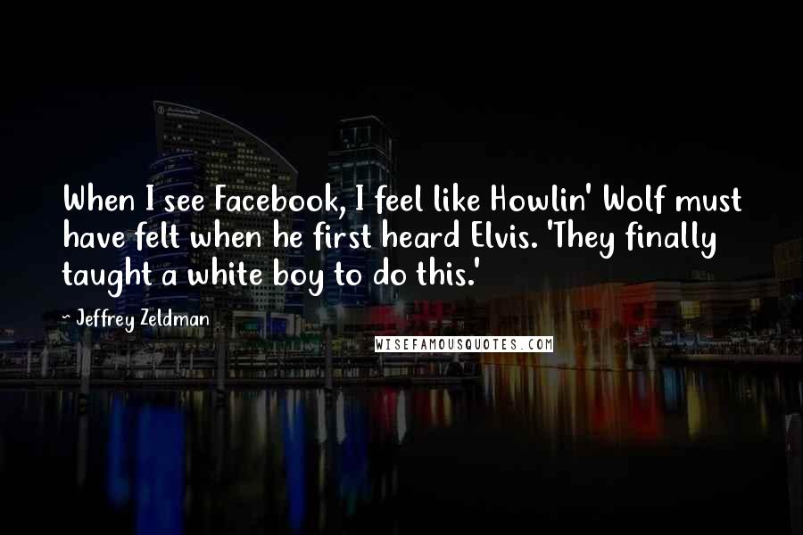 Jeffrey Zeldman Quotes: When I see Facebook, I feel like Howlin' Wolf must have felt when he first heard Elvis. 'They finally taught a white boy to do this.'