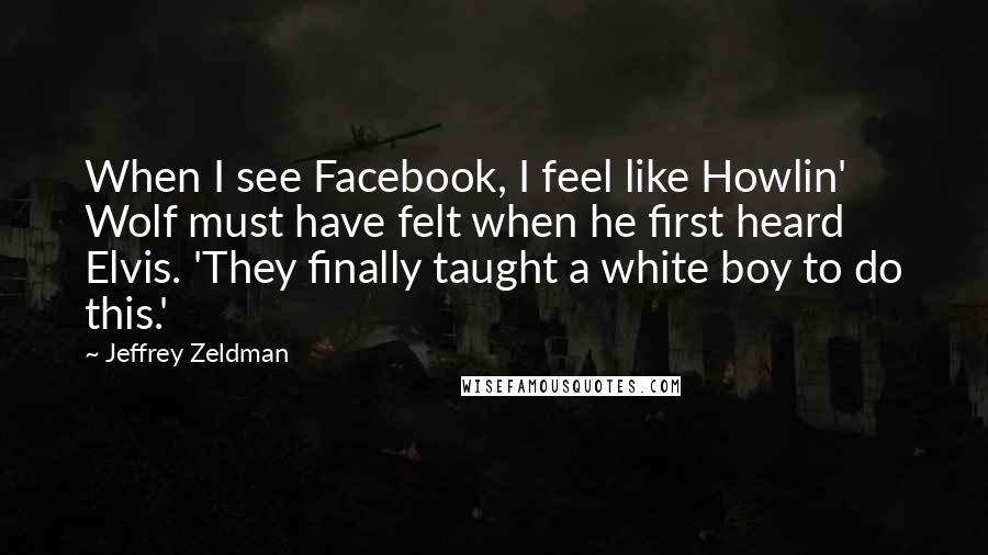 Jeffrey Zeldman Quotes: When I see Facebook, I feel like Howlin' Wolf must have felt when he first heard Elvis. 'They finally taught a white boy to do this.'